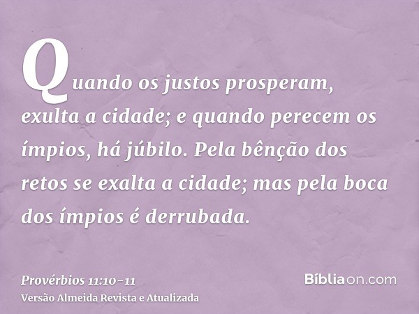 Quando os justos prosperam, exulta a cidade; e quando perecem os ímpios, há júbilo.Pela bênção dos retos se exalta a cidade; mas pela boca dos ímpios é derrubad