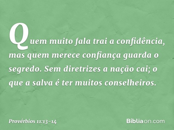 Quem muito fala trai a confidência,
mas quem merece confiança
guarda o segredo. Sem diretrizes a nação cai;
o que a salva é ter muitos conselheiros. -- Provérbi