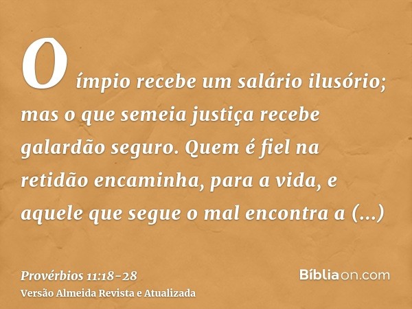 O ímpio recebe um salário ilusório; mas o que semeia justiça recebe galardão seguro.Quem é fiel na retidão encaminha, para a vida, e aquele que segue o mal enco