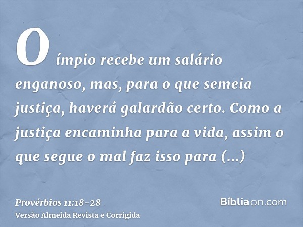 O ímpio recebe um salário enganoso, mas, para o que semeia justiça, haverá galardão certo.Como a justiça encaminha para a vida, assim o que segue o mal faz isso