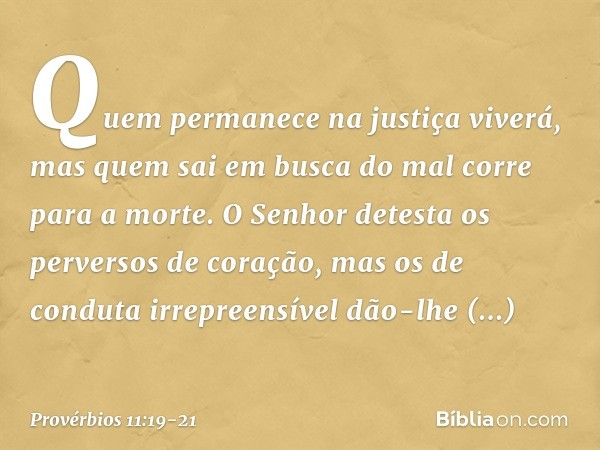 Quem permanece na justiça viverá,
mas quem sai em busca do mal
corre para a morte. O Senhor detesta
os perversos de coração,
mas os de conduta irrepreensível
dã