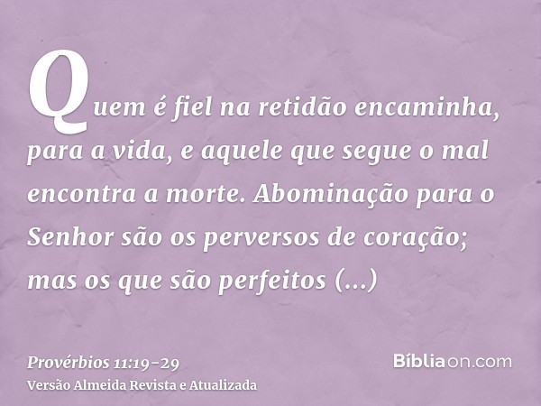 Quem é fiel na retidão encaminha, para a vida, e aquele que segue o mal encontra a morte.Abominação para o Senhor são os perversos de coração; mas os que são pe