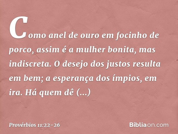 Como anel de ouro em focinho de porco,
assim é a mulher bonita,
mas indiscreta. O desejo dos justos resulta em bem;
a esperança dos ímpios, em ira. Há quem dê g