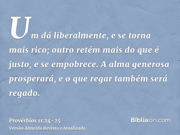 Um dá liberalmente, e se torna mais rico; outro retém mais do que é justo, e se empobrece.A alma generosa prosperará, e o que regar também será regado.