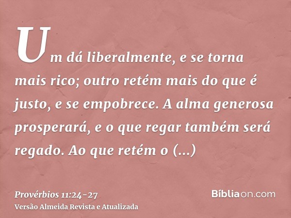 Um dá liberalmente, e se torna mais rico; outro retém mais do que é justo, e se empobrece.A alma generosa prosperará, e o que regar também será regado.Ao que re