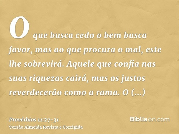 O que busca cedo o bem busca favor, mas ao que procura o mal, este lhe sobrevirá.Aquele que confia nas suas riquezas cairá, mas os justos reverdecerão como a ra