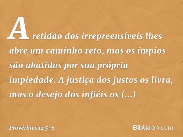 A retidão dos irrepreensíveis
lhes abre um caminho reto,
mas os ímpios são abatidos
por sua própria impiedade. A justiça dos justos os livra,
mas o desejo dos i