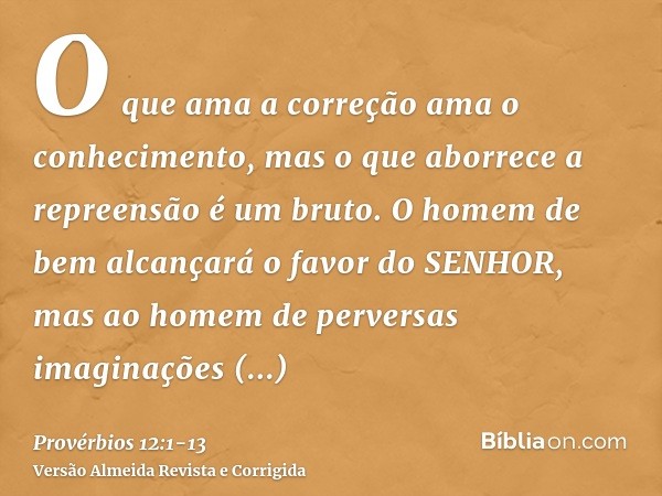 O que ama a correção ama o conhecimento, mas o que aborrece a repreensão é um bruto.O homem de bem alcançará o favor do SENHOR, mas ao homem de perversas imagin