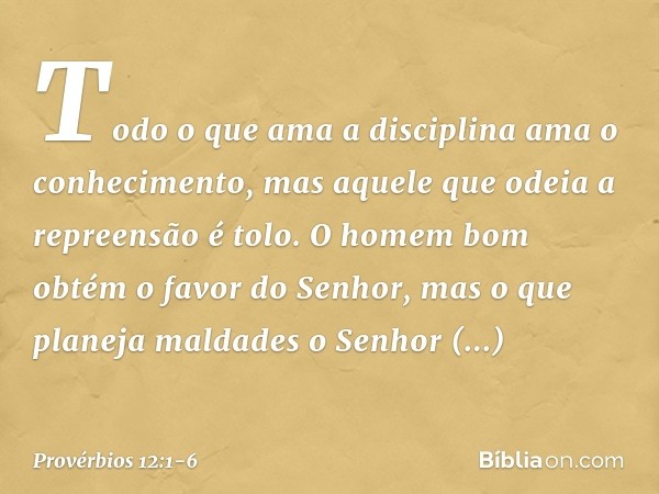 Todo o que ama a disciplina
ama o conhecimento,
mas aquele que odeia a repreensão é tolo. O homem bom
obtém o favor do Senhor,
mas o que planeja maldades
o Senh