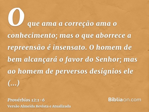 O que ama a correção ama o conhecimento; mas o que aborrece a repreensão é insensato.O homem de bem alcançará o favor do Senhor; mas ao homem de perversos desíg