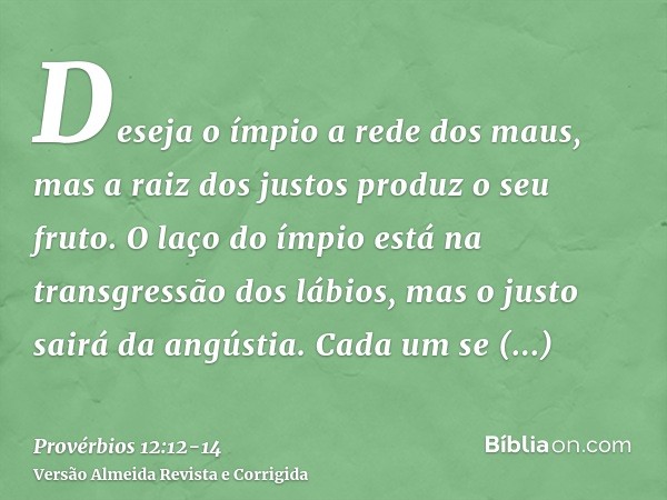 Deseja o ímpio a rede dos maus, mas a raiz dos justos produz o seu fruto.O laço do ímpio está na transgressão dos lábios, mas o justo sairá da angústia.Cada um 