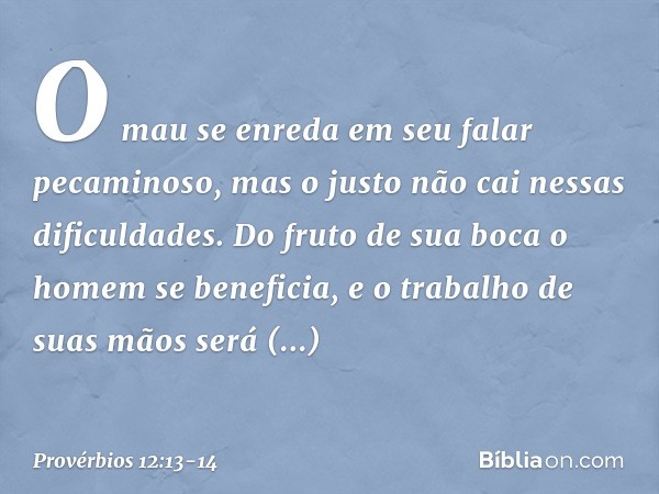 O mau se enreda em seu falar pecaminoso,
mas o justo não cai nessas dificuldades. Do fruto de sua boca
o homem se beneficia,
e o trabalho de suas mãos
será reco