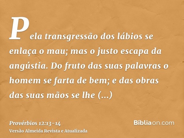 Pela transgressão dos lábios se enlaça o mau; mas o justo escapa da angústia.Do fruto das suas palavras o homem se farta de bem; e das obras das suas mãos se lh