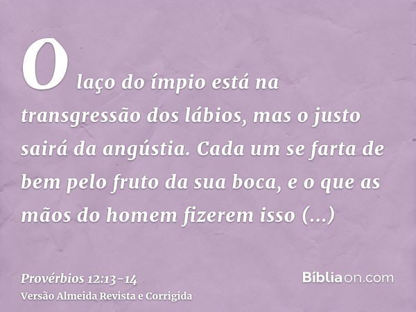 O laço do ímpio está na transgressão dos lábios, mas o justo sairá da angústia.Cada um se farta de bem pelo fruto da sua boca, e o que as mãos do homem fizerem 