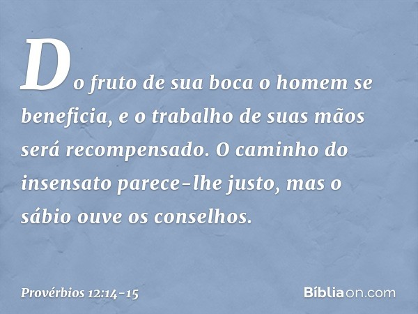 Do fruto de sua boca
o homem se beneficia,
e o trabalho de suas mãos
será recompensado. O caminho do insensato
parece-lhe justo,
mas o sábio ouve os conselhos. 
