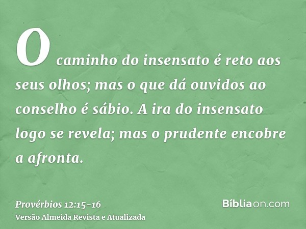 O caminho do insensato é reto aos seus olhos; mas o que dá ouvidos ao conselho é sábio.A ira do insensato logo se revela; mas o prudente encobre a afronta.