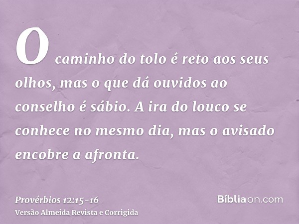 O caminho do tolo é reto aos seus olhos, mas o que dá ouvidos ao conselho é sábio.A ira do louco se conhece no mesmo dia, mas o avisado encobre a afronta.