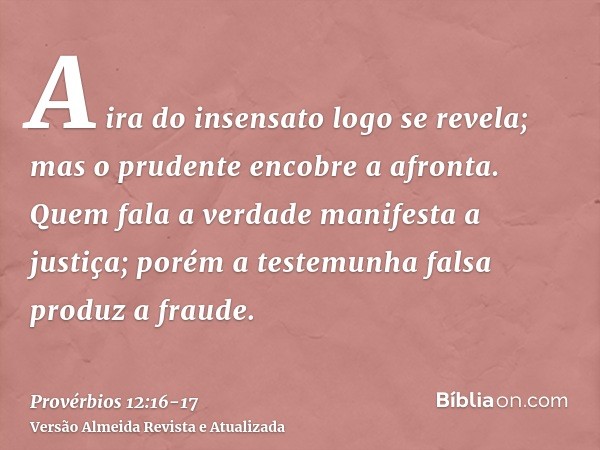 A ira do insensato logo se revela; mas o prudente encobre a afronta.Quem fala a verdade manifesta a justiça; porém a testemunha falsa produz a fraude.