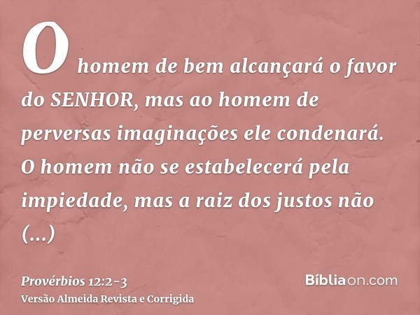 O homem de bem alcançará o favor do SENHOR, mas ao homem de perversas imaginações ele condenará.O homem não se estabelecerá pela impiedade, mas a raiz dos justo