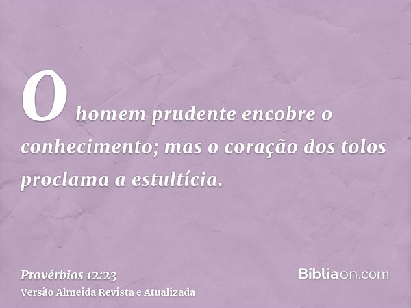 O homem prudente encobre o conhecimento; mas o coração dos tolos proclama a estultícia.