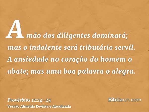 A mão dos diligentes dominará; mas o indolente será tributário servil.A ansiedade no coração do homem o abate; mas uma boa palavra o alegra.