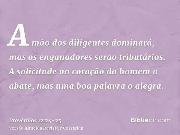 A mão dos diligentes dominará, mas os enganadores serão tributários.A solicitude no coração do homem o abate, mas uma boa palavra o alegra.