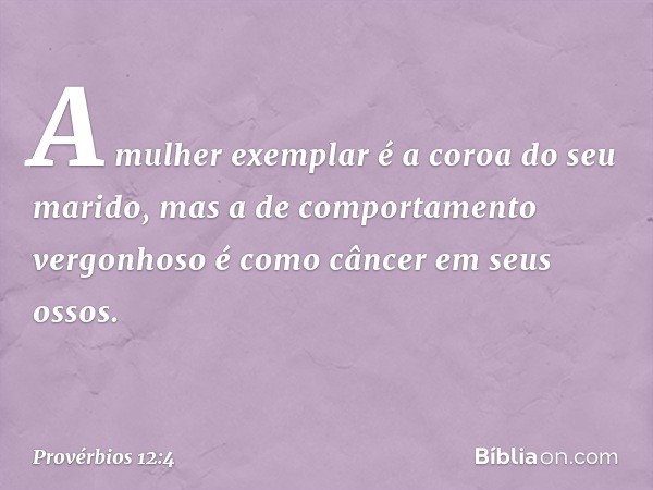 A mulher exemplar
é a coroa do seu marido,
mas a de comportamento vergonhoso
é como câncer em seus ossos. -- Provérbios 12:4