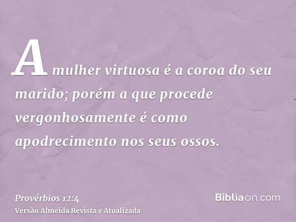 A mulher virtuosa é a coroa do seu marido; porém a que procede vergonhosamente é como apodrecimento nos seus ossos.