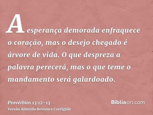 A esperança demorada enfraquece o coração, mas o desejo chegado é árvore de vida.O que despreza a palavra perecerá, mas o que teme o mandamento será galardoado.