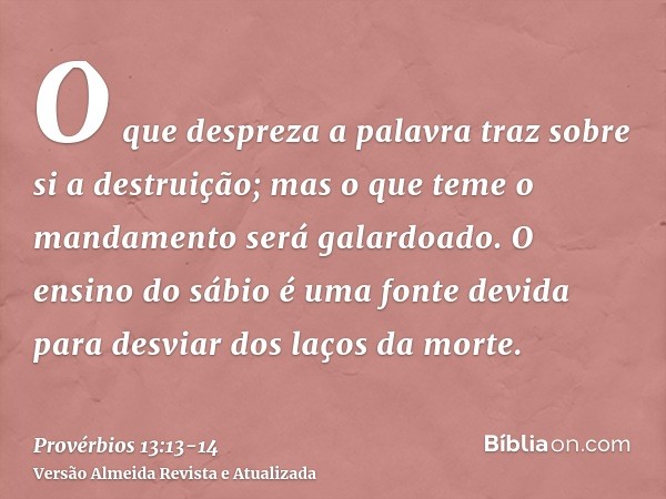 O que despreza a palavra traz sobre si a destruição; mas o que teme o mandamento será galardoado.O ensino do sábio é uma fonte devida para desviar dos laços da 