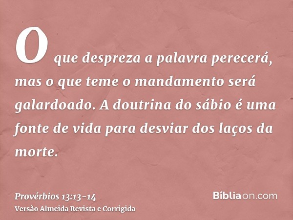 O que despreza a palavra perecerá, mas o que teme o mandamento será galardoado.A doutrina do sábio é uma fonte de vida para desviar dos laços da morte.