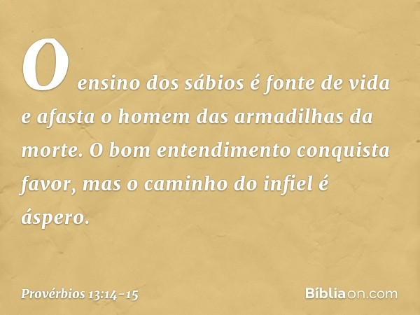 O ensino dos sábios é fonte de vida
e afasta o homem
das armadilhas da morte. O bom entendimento conquista favor,
mas o caminho do infiel é áspero. -- Provérbio