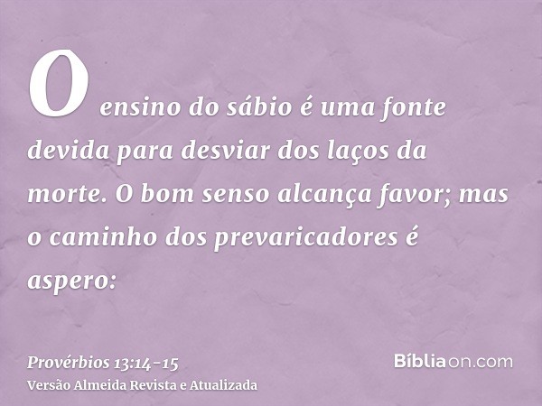O ensino do sábio é uma fonte devida para desviar dos laços da morte.O bom senso alcança favor; mas o caminho dos prevaricadores é aspero: