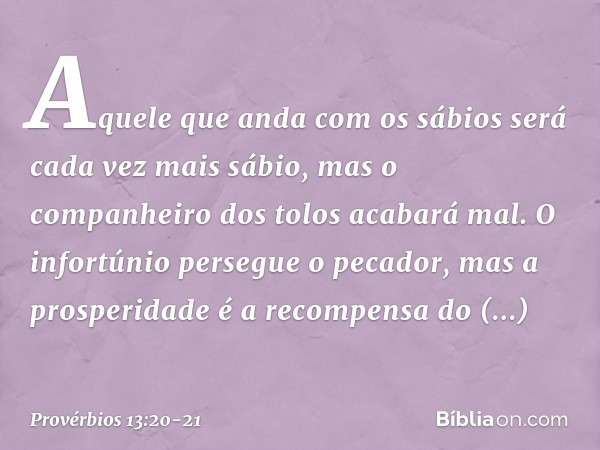 Aquele que anda com os sábios
será cada vez mais sábio,
mas o companheiro dos tolos
acabará mal. O infortúnio persegue o pecador,
mas a prosperidade
é a recompe