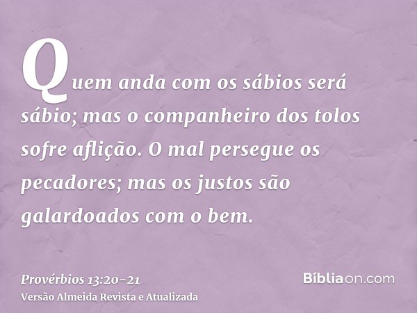 Quem anda com os sábios será sábio; mas o companheiro dos tolos sofre aflição.O mal persegue os pecadores; mas os justos são galardoados com o bem.