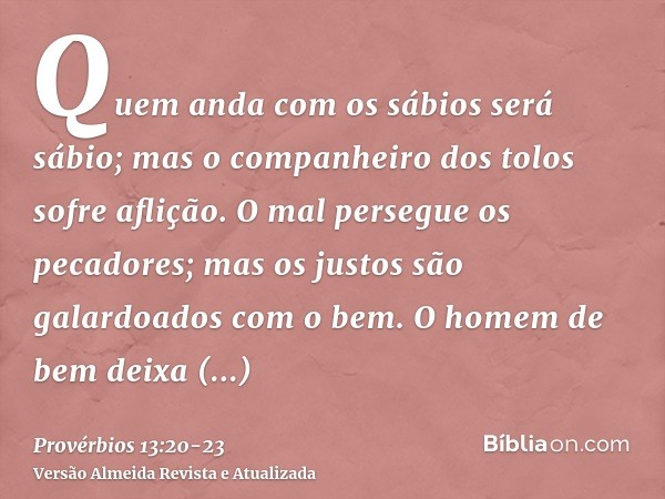 Quem anda com os sábios será sábio; mas o companheiro dos tolos sofre aflição.O mal persegue os pecadores; mas os justos são galardoados com o bem.O homem de be