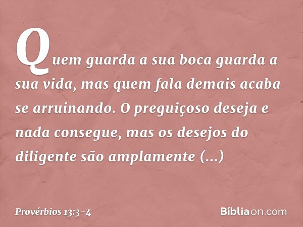 Quem guarda a sua boca
guarda a sua vida,
mas quem fala demais acaba se arruinando. O preguiçoso deseja e nada consegue,
mas os desejos do diligente
são amplame