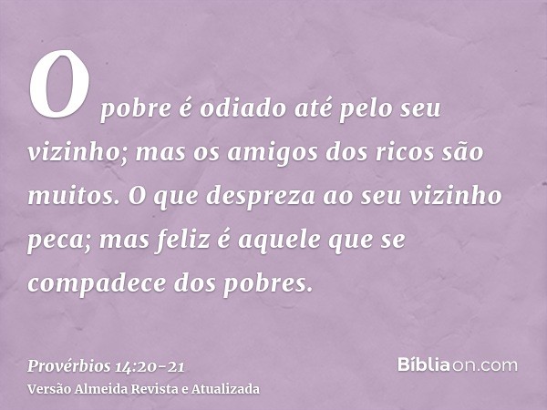 O pobre é odiado até pelo seu vizinho; mas os amigos dos ricos são muitos.O que despreza ao seu vizinho peca; mas feliz é aquele que se compadece dos pobres.