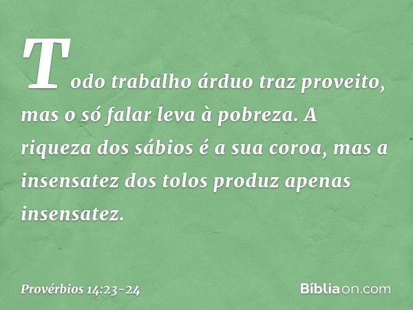 Todo trabalho árduo traz proveito,
mas o só falar leva à pobreza. A riqueza dos sábios é a sua coroa,
mas a insensatez dos tolos
produz apenas insensatez. -- Pr