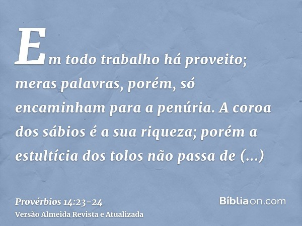 Em todo trabalho há proveito; meras palavras, porém, só encaminham para a penúria.A coroa dos sábios é a sua riqueza; porém a estultícia dos tolos não passa de 