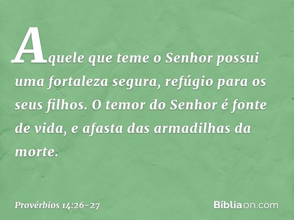 Aquele que teme o Senhor
possui uma fortaleza segura,
refúgio para os seus filhos. O temor do Senhor é fonte de vida,
e afasta das armadilhas da morte. -- Prové