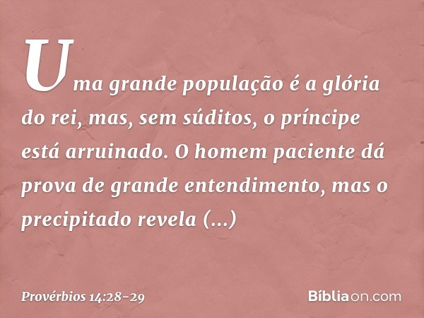 Uma grande população é a glória do rei,
mas, sem súditos,
o príncipe está arruinado. O homem paciente
dá prova de grande entendimento,
mas o precipitado revela 