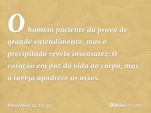 O homem paciente
dá prova de grande entendimento,
mas o precipitado revela insensatez. O coração em paz dá vida ao corpo,
mas a inveja apodrece os ossos. -- Pro