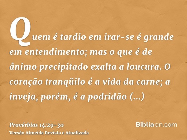 Quem é tardio em irar-se é grande em entendimento; mas o que é de ânimo precipitado exalta a loucura.O coração tranqüilo é a vida da carne; a inveja, porém, é a