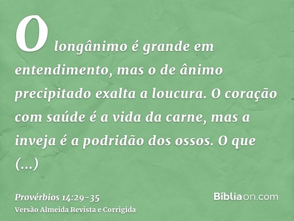 O longânimo é grande em entendimento, mas o de ânimo precipitado exalta a loucura.O coração com saúde é a vida da carne, mas a inveja é a podridão dos ossos.O q
