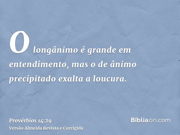 O longânimo é grande em entendimento, mas o de ânimo precipitado exalta a loucura.
