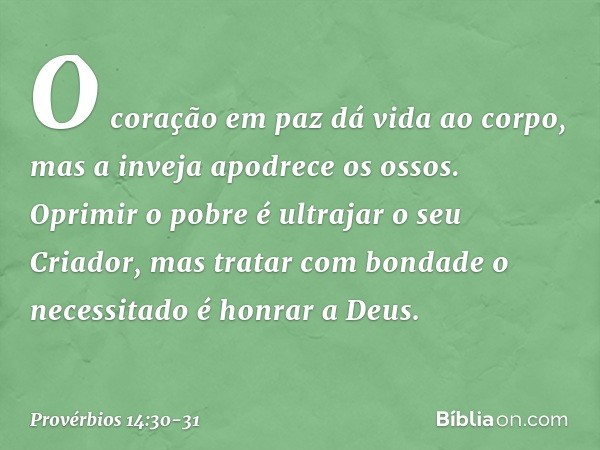 O coração em paz dá vida ao corpo,
mas a inveja apodrece os ossos. Oprimir o pobre
é ultrajar o seu Criador,
mas tratar com bondade o necessitado
é honrar a Deu