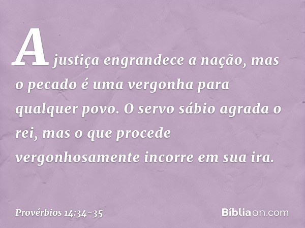 A justiça engrandece a nação,
mas o pecado é uma vergonha
para qualquer povo. O servo sábio agrada o rei,
mas o que procede vergonhosamente
incorre em sua ira. 