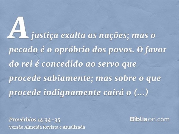 A justiça exalta as nações; mas o pecado é o opróbrio dos povos.O favor do rei é concedido ao servo que procede sabiamente; mas sobre o que procede indignamente