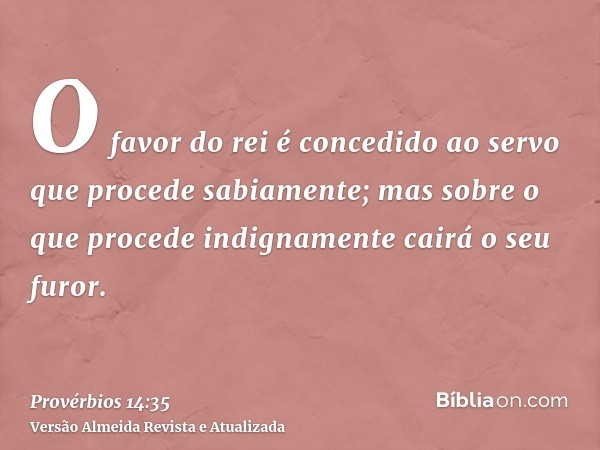 O favor do rei é concedido ao servo que procede sabiamente; mas sobre o que procede indignamente cairá o seu furor.